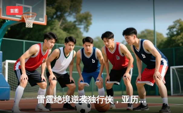 雷霆绝境逆袭独行侠，亚历山大爆砍36分率队挺进西部决赛