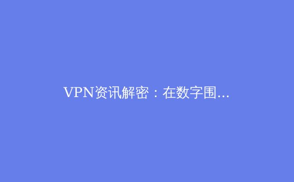 VPN资讯解密：在数字围墙时代重塑你的网络自由与安全 - 2