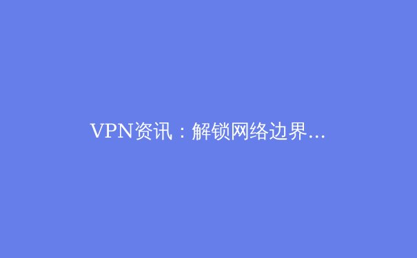 VPN资讯：解锁网络边界的利器，如何选择与安全使用指南 - 4
