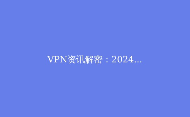 VPN资讯解密：2024年网络安全与数字自由的全新边界 - 3