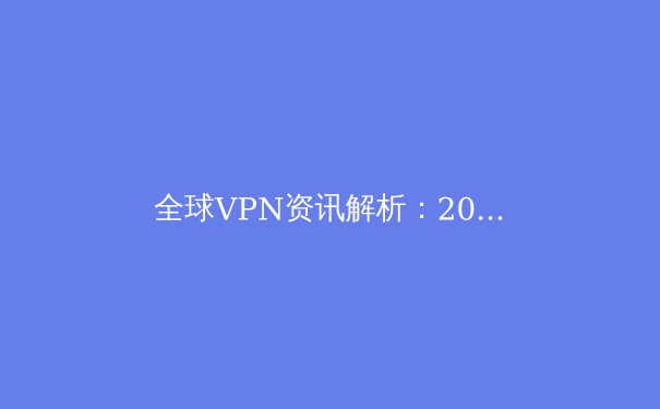 全球VPN资讯解析：2024年网络安全新趋势与合规使用指南 - 2