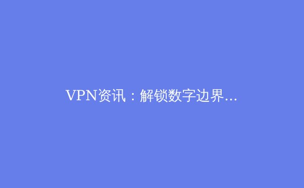 VPN资讯：解锁数字边界，重塑您的网络安全与访问自由 - 3