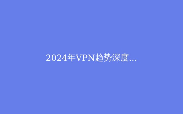 2024年VPN趋势深度剖析：隐私、安全与法规的十字路口 - 4