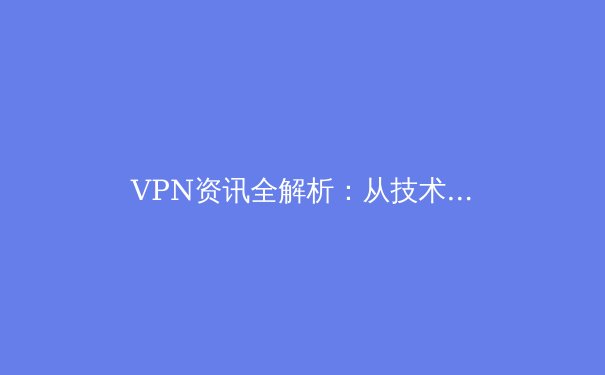VPN资讯全解析：从技术原理到全球应用，解锁网络自由与安全新维度