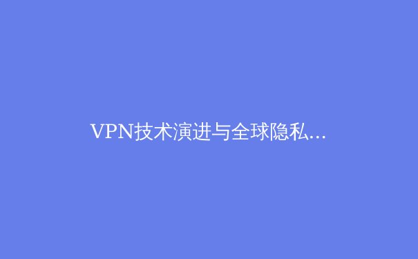 VPN技术演进与全球隐私保护格局深度解析：从基础工具到数字权利守护者 - 3