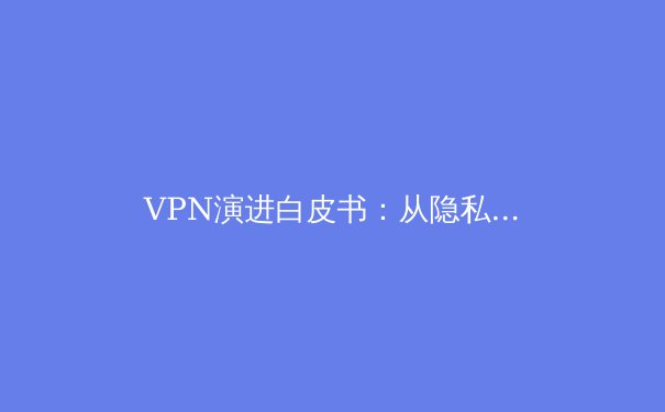 VPN演进白皮书：从隐私工具到现代数字基础设施的关键组件 - 2