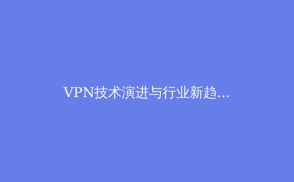 VPN技术演进与行业新趋势：从隐私工具到数字生活基础设施 - 3