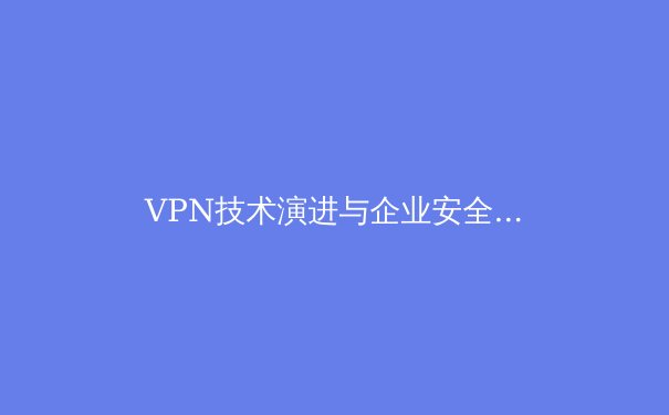 VPN技术演进与企业安全架构融合：2024年网络安全新范式解析 - 2