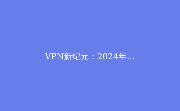 VPN新纪元：2024年隐私保护与网络自由的全方位指南