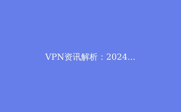 VPN资讯解析：2024年网络安全与数字自由的关键技术与趋势展望 - 2