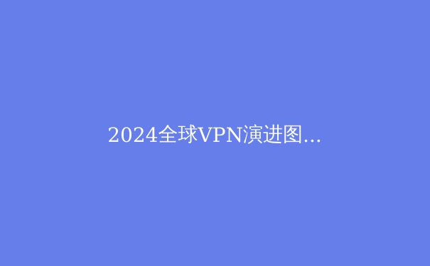 2024全球VPN演进图谱：从隐私工具到数字自由钥匙的深度解析