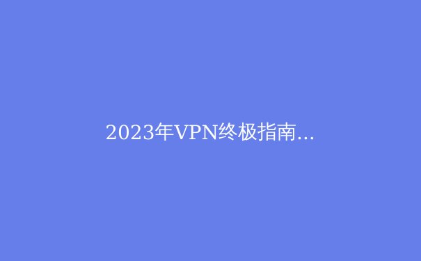 2023年VPN终极指南：隐私保护、访问自由与最新技术