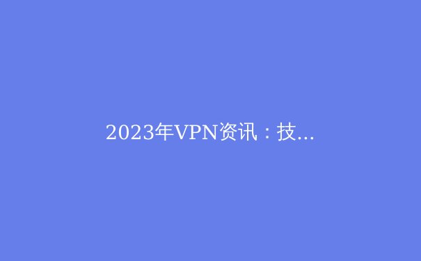 2023年VPN资讯：技术演进、政策解读与选择建议 - 2
