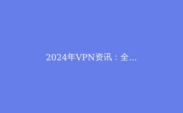 2024年VPN资讯：全面解析虚拟私人网络的现在与未来