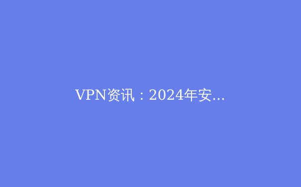 VPN资讯：2024年安全上网的全面指南与最新趋势 - 3