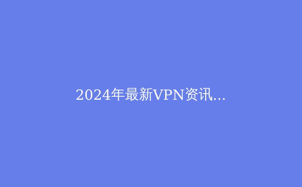 2024年最新VPN资讯：安全、隐私与自由上网的全方位指南 - 3