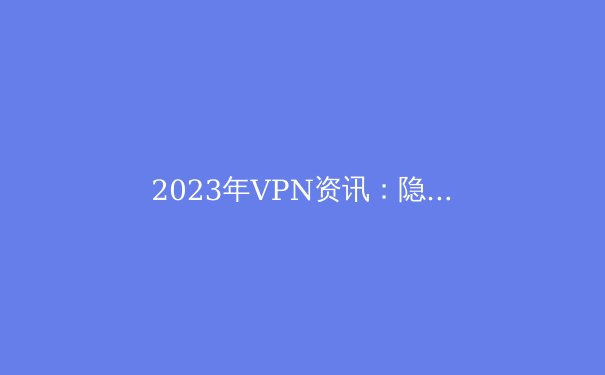 2023年VPN资讯：隐私保护、技术创新与行业趋势 - 4