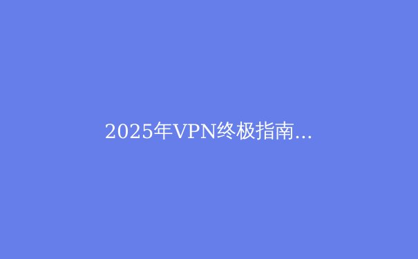 2025年VPN终极指南：解锁全球网络，保护隐私安全 - 3