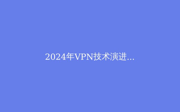 2024年VPN技术演进与网络安全新趋势：从加密协议到智能流量伪装 - 4