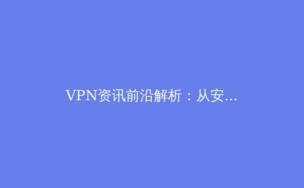 VPN资讯前沿解析：从安全协议到跨境合规，解锁网络自由的专业指南 - 4