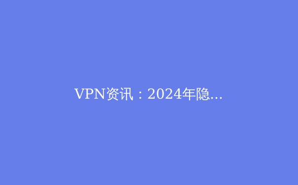 VPN资讯：2024年隐私保护、跨境连接与网络自由的核心指南 - 4