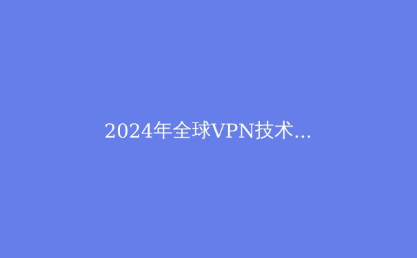 2024年全球VPN技术演进与网络安全格局深度解析