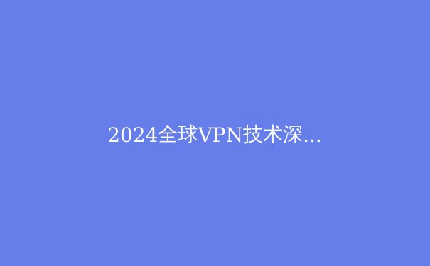 2024全球VPN技术深度解析：从加密协议到应用场景的全面透视 - 4