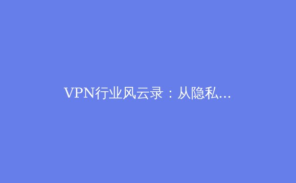 VPN行业风云录：从隐私卫士到数字钥匙，洞察2024年安全上网新趋势 - 3