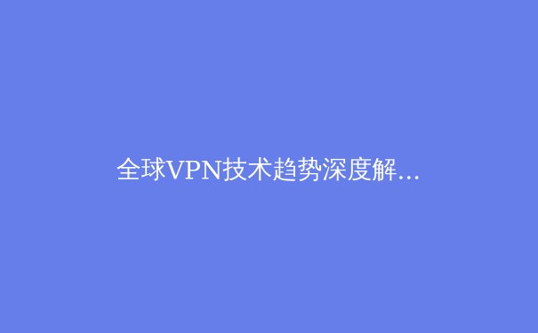 全球VPN技术趋势深度解析：2024如何选择与部署你的数字隐私盾牌
