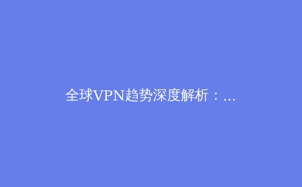 全球VPN趋势深度解析：2024年网络安全与数字自由的关键选择 - 3
