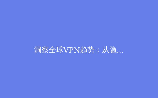 洞察全球VPN趋势：从隐私保护到智能连接，2024年不可不知的五大核心资讯 - 2