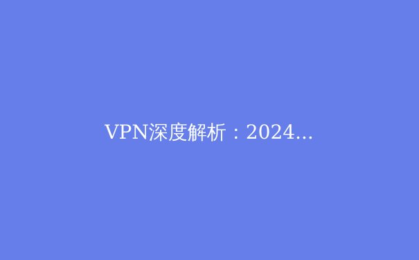 VPN深度解析：2024年网络安全、隐私保护与智能访问的终极指南