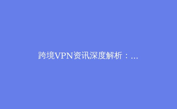 跨境VPN资讯深度解析：技术演进、合规边界与未来趋势