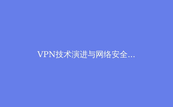VPN技术演进与网络安全格局：从加密隧道到零信任架构的深度解析