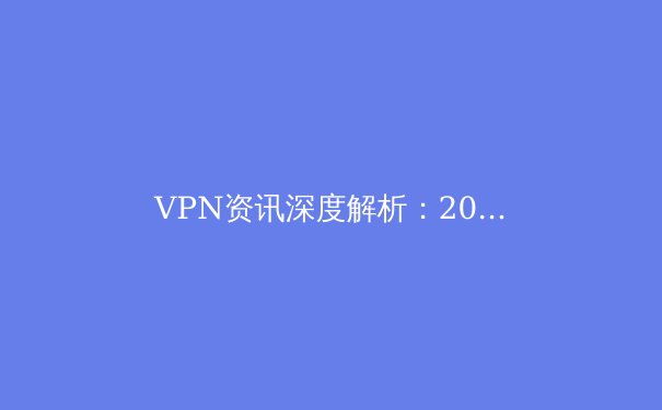 VPN资讯深度解析：2024年隐私保护、跨境访问与网络安全新趋势