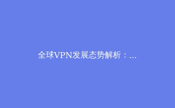 全球VPN发展态势解析：从隐私保护到网络自由的双刃剑 - 3