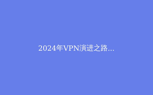 2024年VPN演进之路：从隐私工具到数字自由桥梁的深度解析