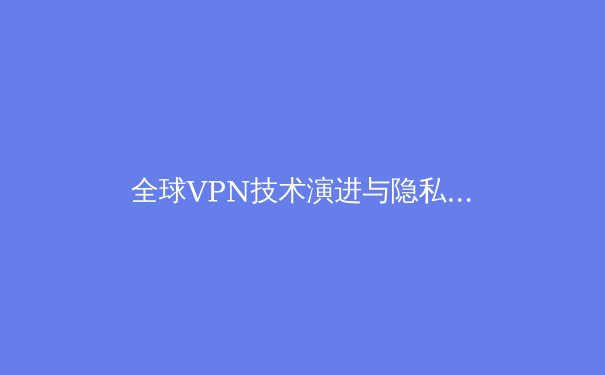 全球VPN技术演进与隐私保护新趋势：2024年网络安全深度解析 - 2