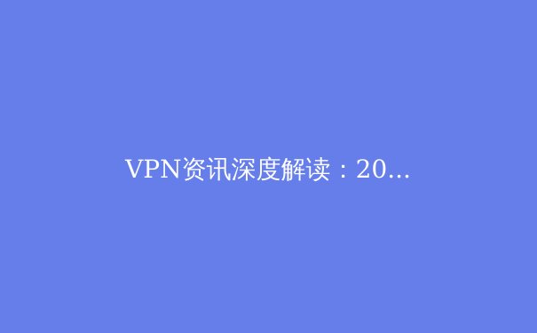 VPN资讯深度解读：2024年隐私保护与网络自由的全新范式
