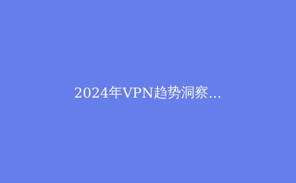 2024年VPN趋势洞察：从技术升级到隐私法规的全面解析