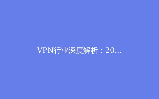 VPN行业深度解析：2024年隐私保护、解锁限制与全球网络格局的变革 - 4