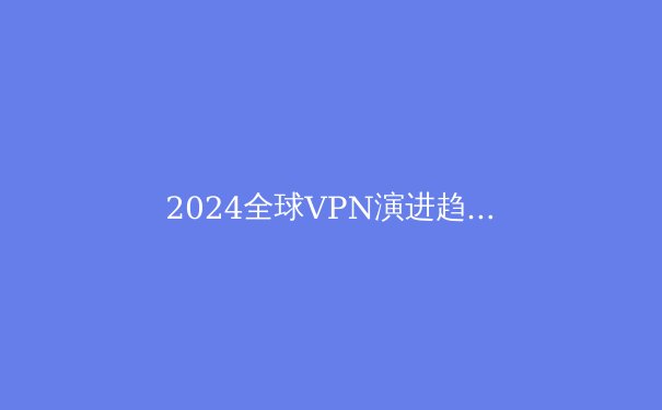 2024全球VPN演进趋势：从隐私工具到数字生存基础设施的深度解析 - 2