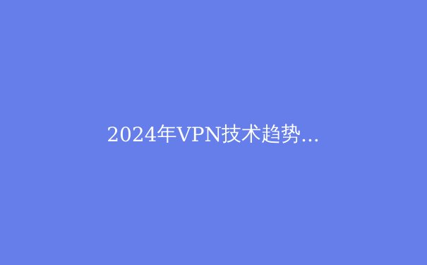 2024年VPN技术趋势与隐私保护前沿：超越地域限制的数字生存指南 - 2